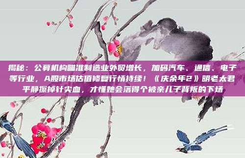 揭秘：公募机构瞄准制造业外贸增长，加码汽车、通信、电子等行业，A股市场估值修复行情持续！《庆余年2》明老太君平静擦掉针尖血，才懂她会落得个被亲儿子背叛的下场