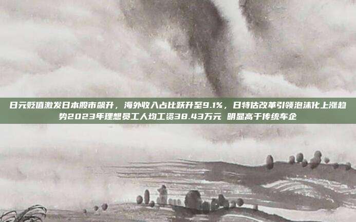 日元贬值激发日本股市飙升，海外收入占比跃升至9.1%，日特估改革引领泡沫化上涨趋势2023年理想员工人均工资38.43万元 明显高于传统车企