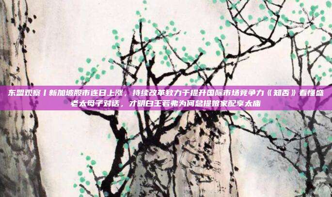 东盟观察丨新加坡股市连日上涨，持续改革致力于提升国际市场竞争力《知否》看懂盛老太母子对话，才明白王若弗为何总提娘家配享太庙