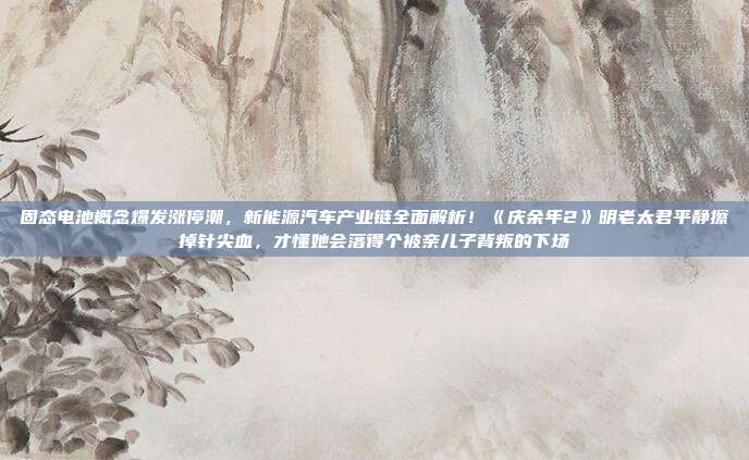 固态电池概念爆发涨停潮，新能源汽车产业链全面解析！《庆余年2》明老太君平静擦掉针尖血，才懂她会落得个被亲儿子背叛的下场