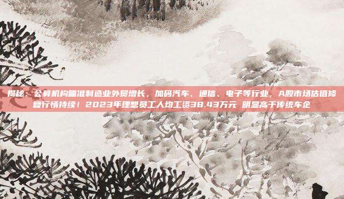 揭秘：公募机构瞄准制造业外贸增长，加码汽车、通信、电子等行业，A股市场估值修复行情持续！2023年理想员工人均工资38.43万元 明显高于传统车企