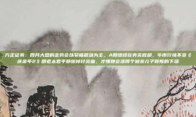 方正证券：四月大盘的走势会以窄幅震荡为主，A股继续在夯实底部，牛市行情不变《庆余年2》明老太君平静擦掉针尖血，才懂她会落得个被亲儿子背叛的下场