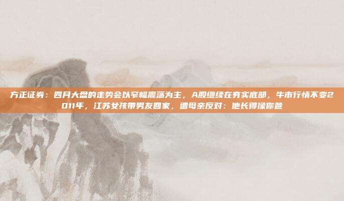 方正证券：四月大盘的走势会以窄幅震荡为主，A股继续在夯实底部，牛市行情不变2011年，江苏女孩带男友回家，遭母亲反对：他长得像你爸