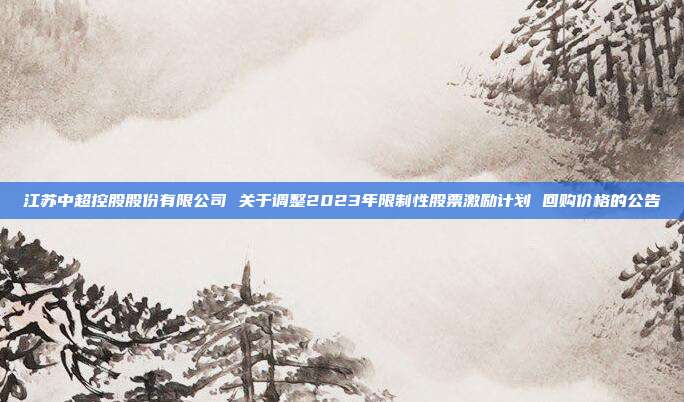 江苏中超控股股份有限公司 关于调整2023年限制性股票激励计划 回购价格的公告