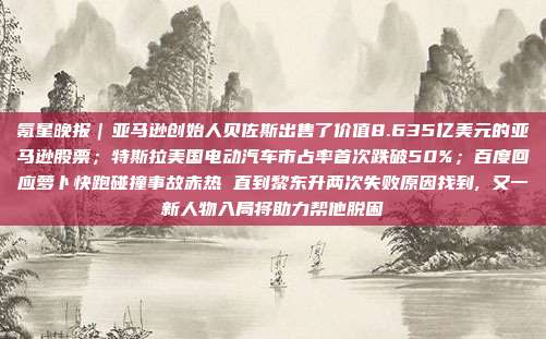 氪星晚报｜亚马逊创始人贝佐斯出售了价值8.635亿美元的亚马逊股票；特斯拉美国电动汽车市占率首次跌破50%；百度回应萝卜快跑碰撞事故赤热 直到黎东升两次失败原因找到, 又一新人物入局将助力帮他脱困