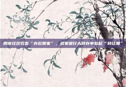 股市狂欢引发“存款搬家”，多家银行大额存单掀起“转让潮”