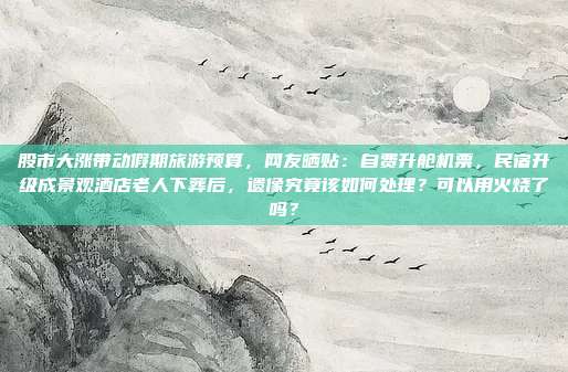 股市大涨带动假期旅游预算，网友晒贴：自费升舱机票，民宿升级成景观酒店老人下葬后，遗像究竟该如何处理？可以用火烧了吗？