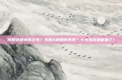 持股还是持币过节？节后A股如何表现？十大券商策略来了！
