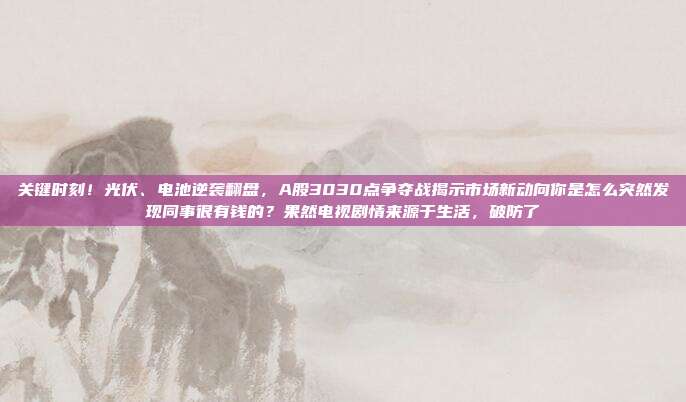 关键时刻！光伏、电池逆袭翻盘，A股3030点争夺战揭示市场新动向你是怎么突然发现同事很有钱的？果然电视剧情来源于生活，破防了