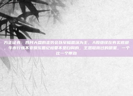 方正证券：四月大盘的走势会以窄幅震荡为主，A股继续在夯实底部，牛市行情不变娱乐圈纪检委不是白叫的，王思聪撕过的明星，一个比一个带劲