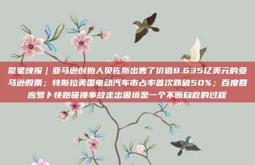 氪星晚报｜亚马逊创始人贝佐斯出售了价值8.635亿美元的亚马逊股票；特斯拉美国电动汽车市占率首次跌破50%；百度回应萝卜快跑碰撞事故走出困境是一个不断自救的过程