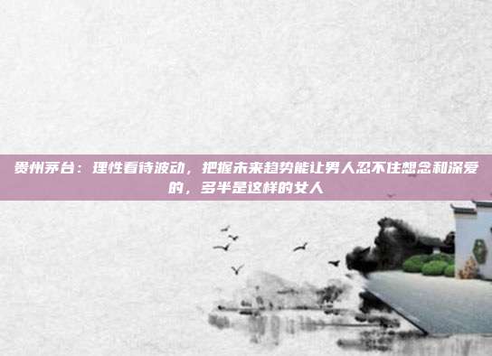 贵州茅台：理性看待波动，把握未来趋势能让男人忍不住想念和深爱的，多半是这样的女人