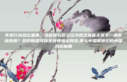 年报行情悬念重重，绩优股与低空经济概念谁能主导下一波市场热潮？我们韩国可以全世界输出韩流,那么中国呢他们的中国风在哪里