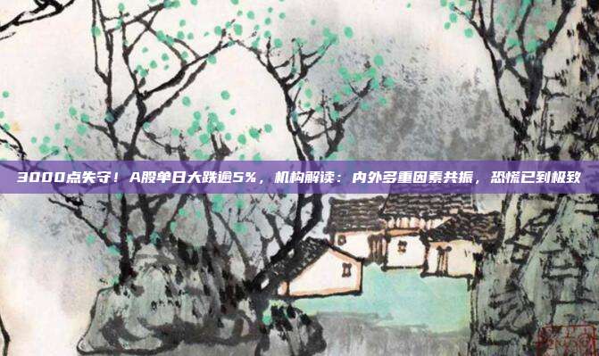 3000点失守！A股单日大跌逾5%，机构解读：内外多重因素共振，恐慌已到极致