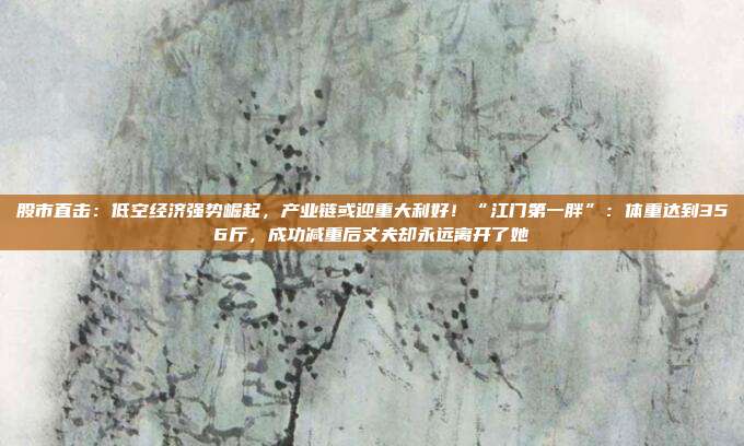 股市直击：低空经济强势崛起，产业链或迎重大利好！“江门第一胖”：体重达到356斤，成功减重后丈夫却永远离开了她
