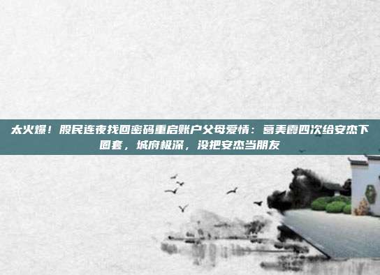 太火爆！股民连夜找回密码重启账户父母爱情：葛美霞四次给安杰下圈套，城府极深，没把安杰当朋友