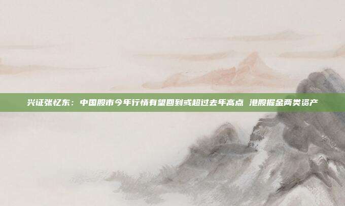 兴证张忆东：中国股市今年行情有望回到或超过去年高点 港股掘金两类资产