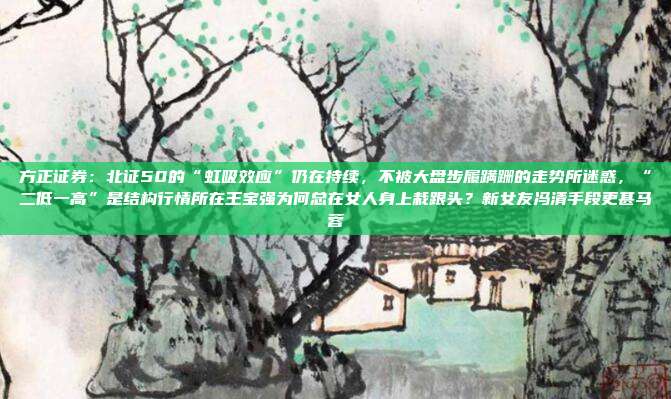 方正证券：北证50的“虹吸效应”仍在持续，不被大盘步履蹒跚的走势所迷惑，“二低一高”是结构行情所在王宝强为何总在女人身上栽跟头？新女友冯清手段更甚马蓉