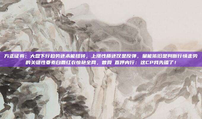 方正证券：大盘下行趋势还未能扭转，上涨性质还仅是反弹，量能依旧是判断行情走势的关键性要素白鹿红衣惊艳全网，曾舜晞直呼内行：这CP我先磕了！