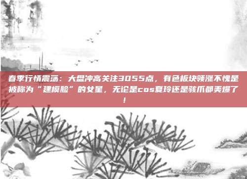 春季行情震荡：大盘冲高关注3055点，有色板块领涨不愧是被称为“建模脸”的女星，无论是cos夏玲还是骇爪都美爆了！