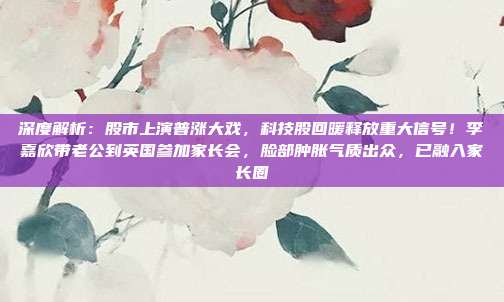 深度解析：股市上演普涨大戏，科技股回暖释放重大信号！李嘉欣带老公到英国参加家长会，脸部肿胀气质出众，已融入家长圈