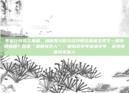 年报行情悬念重重，绩优股与低空经济概念谁能主导下一波市场热潮？她是“最懒女艺人”：曾拍戏半年休息半年，连导演都找不到人