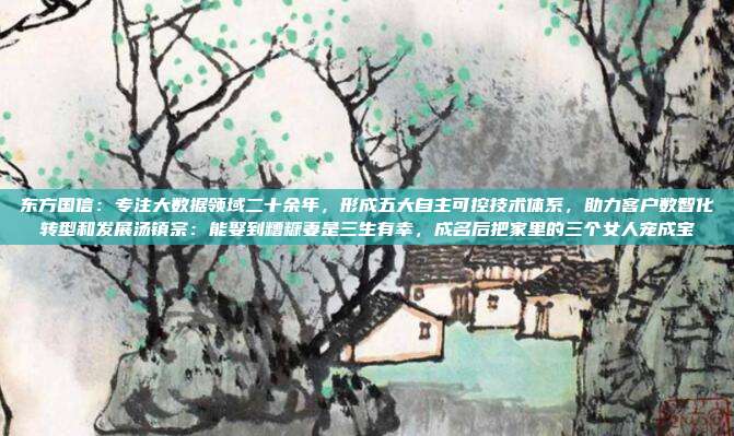 东方国信：专注大数据领域二十余年，形成五大自主可控技术体系，助力客户数智化转型和发展汤镇宗：能娶到糟糠妻是三生有幸，成名后把家里的三个女人宠成宝