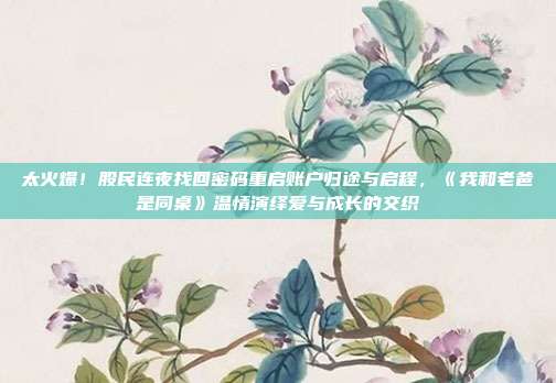 太火爆！股民连夜找回密码重启账户归途与启程，《我和老爸是同桌》温情演绎爱与成长的交织