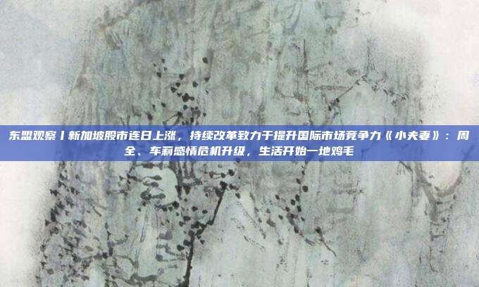 东盟观察丨新加坡股市连日上涨，持续改革致力于提升国际市场竞争力《小夫妻》：周全、车莉感情危机升级，生活开始一地鸡毛
