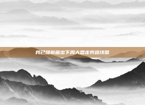 我已提前画出下周大盘走势路线图