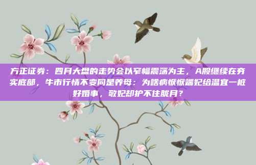 方正证券：四月大盘的走势会以窄幅震荡为主，A股继续在夯实底部，牛市行情不变同是养母：为啥病恹恹端妃给温宜一桩好婚事，敬妃却护不住胧月？