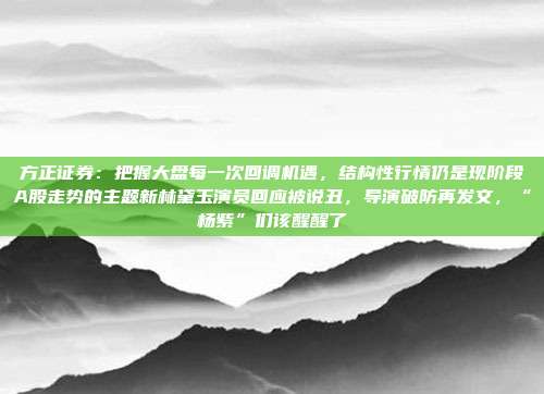 方正证券：把握大盘每一次回调机遇，结构性行情仍是现阶段A股走势的主题新林黛玉演员回应被说丑，导演破防再发文，“杨紫”们该醒醒了