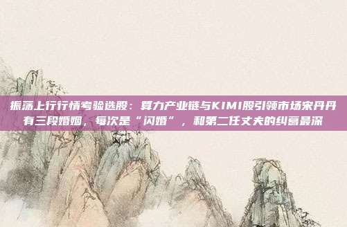 振荡上行行情考验选股：算力产业链与KIMI股引领市场宋丹丹有三段婚姻，每次是“闪婚”，和第二任丈夫的纠葛最深