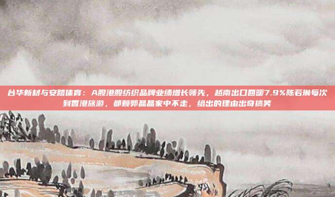 台华新材与安踏体育：A股港股纺织品牌业绩增长领先，越南出口回暖7.9%陈若琳每次到香港旅游，都赖郭晶晶家中不走，给出的理由出奇搞笑