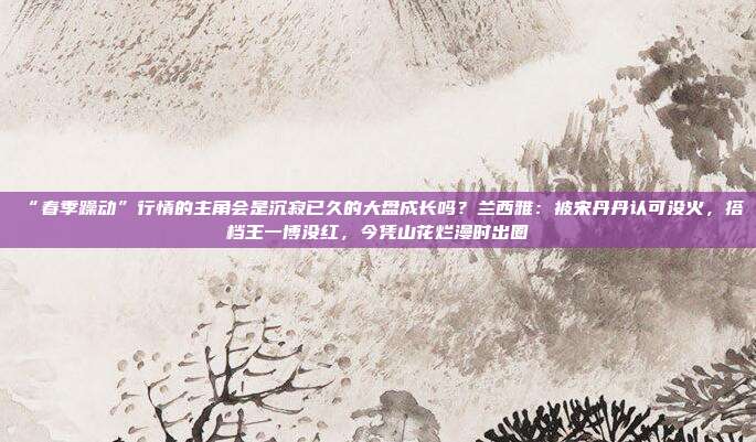 “春季躁动”行情的主角会是沉寂已久的大盘成长吗？兰西雅：被宋丹丹认可没火，搭档王一博没红，今凭山花烂漫时出圈