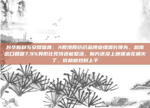 台华新材与安踏体育：A股港股纺织品牌业绩增长领先，越南出口回暖7.9%异形比死侍还能整活，新片还没上映爆米花桶火了，价格被炒到上千