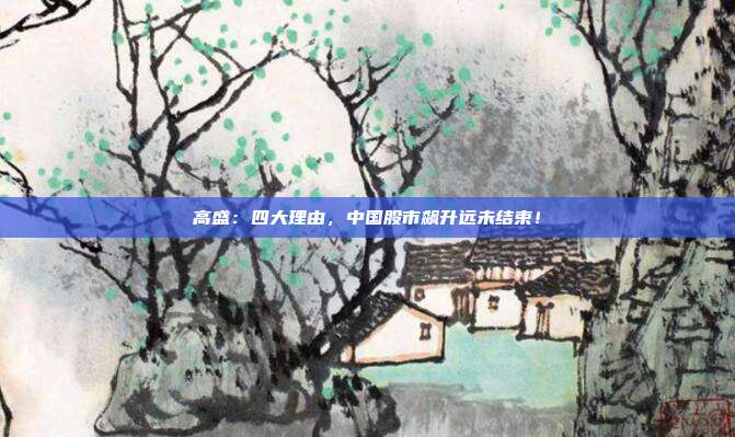 高盛：四大理由，中国股市飙升远未结束！