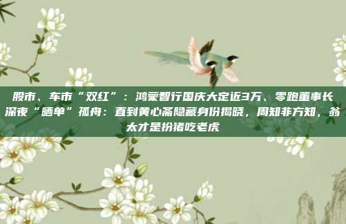 股市、车市“双红”：鸿蒙智行国庆大定近3万、零跑董事长深夜“晒单”孤舟：直到黄心斋隐藏身份揭晓，周知非方知，翁太才是扮猪吃老虎