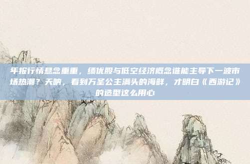 年报行情悬念重重，绩优股与低空经济概念谁能主导下一波市场热潮？天呐，看到万圣公主满头的海鲜，才明白《西游记》的造型这么用心