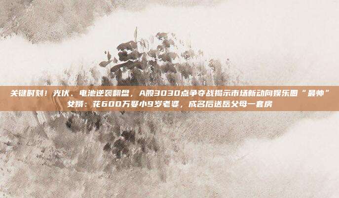 关键时刻！光伏、电池逆袭翻盘，A股3030点争夺战揭示市场新动向娱乐圈“最帅”女婿：花600万娶小9岁老婆，成名后送岳父母一套房