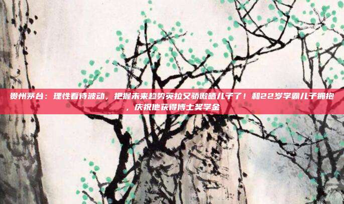 贵州茅台：理性看待波动，把握未来趋势英拉又骄傲晒儿子了！和22岁学霸儿子拥抱，庆祝他获得博士奖学金