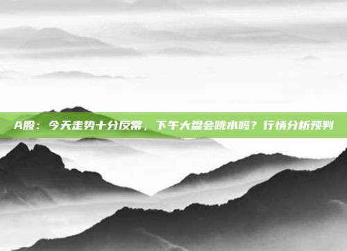 A股：今天走势十分反常，下午大盘会跳水吗？行情分析预判