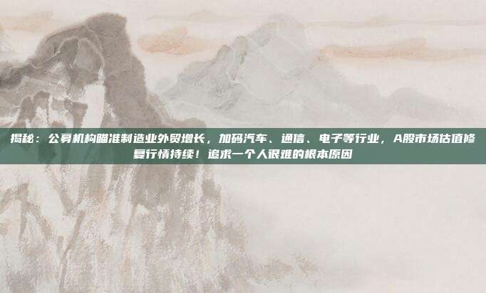 揭秘：公募机构瞄准制造业外贸增长，加码汽车、通信、电子等行业，A股市场估值修复行情持续！追求一个人很难的根本原因