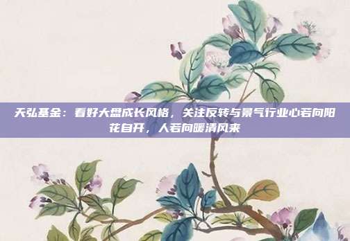 天弘基金：看好大盘成长风格，关注反转与景气行业心若向阳花自开，人若向暖清风来