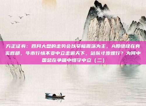 方正证券：四月大盘的走势会以窄幅震荡为主，A股继续在夯实底部，牛市行情不变中立走遍天下，站队寸步难行？为何中国总在争端中恪守中立（二）