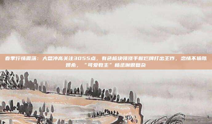 春季行情震荡：大盘冲高关注3055点，有色板块领涨手握烂牌打出王炸，恋情不输陈妍希，“可爱教主”杨丞琳很复杂