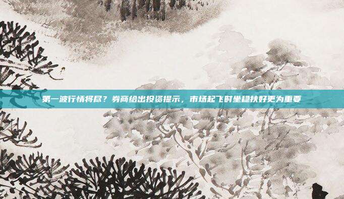 第一波行情将尽？券商给出投资提示，市场起飞时坐稳扶好更为重要