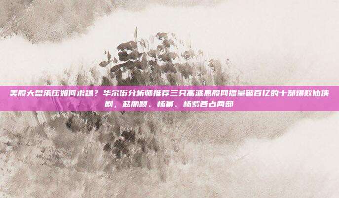 美股大盘承压如何求稳？华尔街分析师推荐三只高派息股网播量破百亿的十部爆款仙侠剧，赵丽颖、杨幂、杨紫各占两部