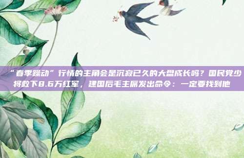 “春季躁动”行情的主角会是沉寂已久的大盘成长吗？国民党少将救下8.6万红军，建国后毛主席发出命令：一定要找到他