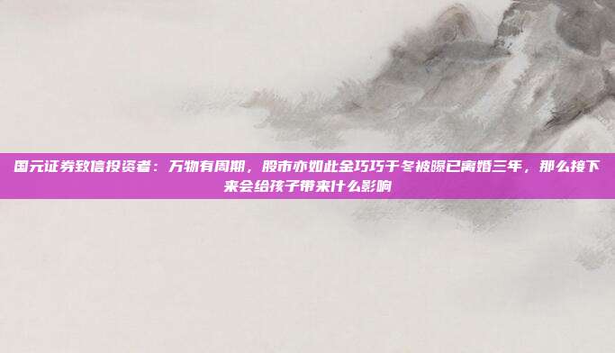 国元证券致信投资者：万物有周期，股市亦如此金巧巧于冬被曝已离婚三年，那么接下来会给孩子带来什么影响